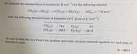 18. Estimate the standard heat of reaction (in kJ mol¯') for the following reaction
CH, (8) +202(8)
→ CO2 (8) +2H,0(g)
ΔΗ
? kJ mol-1
from the following standard heats of formation (AH; given in kJ mol¯).
CH4 (8)
CO2 (8)
O2 (8)
H,O(g) -241.8
- 74.6
0.0
- 393.5
Be sure to treat this as a Hess's law problem and write out each chemical equation for each heat of
formation used.
A: -802.5
