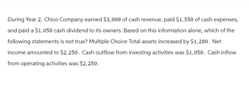 During Year 2, Chico Company earned $3,800 of cash revenue, paid $1,550 of cash expenses,
and paid a $1,050 cash dividend to its owners. Based on this information alone, which of the
following statements is not true? Multiple Choice Total assets increased by $1,200. Net
income amounted to $2,250. Cash outflow from investing activities was $1,050. Cash inflow
from operating activities was $2,250.