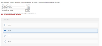 Sorin Incorporated, a company that produces and sells a single product, has provided its contribution format Income statement for January.
Sales (4,700 units)
Variable expenses
Contribution margin
Fixed expenses
Net operating income
If the company sells 5,500 units, its total contribution margin should be closest to:
Note: Do not round Intermediate calculations.
Multiple Choice
O
$92,400
$78,705
$19,726
$ 126,900
59,643
67,257
50,400
$ 16,857
$67,257