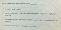 A critical angle exists when a light ray travels
O through a single medium
O from a medium with a low index of refraction to a medium with a high index of
refraction
O from a medium with a high index of refraction to a medium with a low index of
refraction
O perpendicular to the boundary between media
