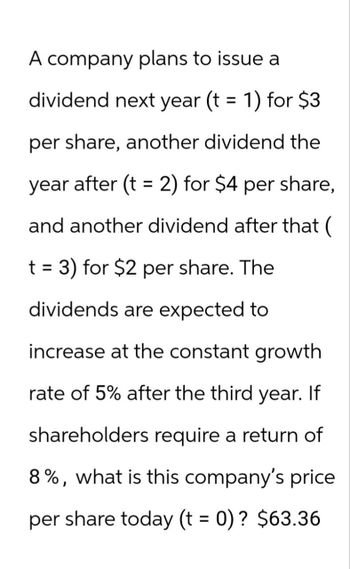 A company plans to issue a
dividend next year (t = 1) for $3
per share, another dividend the
year after (t = 2) for $4 per share,
and another dividend after that (
t = 3) for $2 per share. The
dividends are expected to
increase at the constant growth
rate of 5% after the third year. If
shareholders require a return of
8%, what is this company's price
per share today (t = 0)? $63.36