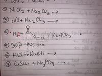 Below is a transcription of the chemical equations listed in the image for educational purposes:

1. \( \text{BaCl}_2 + \text{Na}_2\text{CO}_3 \rightarrow \)

2. \( \text{NiCl}_2 + \text{Na}_2\text{CO}_3 \rightarrow \)

3. \( \text{HCl + Na}_2\text{CO}_3 \rightarrow \)

4. 
   - The equation involves the reaction of acetic acid:
     - Structural formula: \(\text{H}_3\text{C}-\text{C}\)
     - The carbon attached to an oxygen with a single bond and hydroxyl group (\(-\text{OH}\)): \(\text{O}-\text{H}\)
     - Plus sodium bicarbonate: \(\text{NaHCO}_3 \rightarrow\)

5. **Skip this one**

6. \( \text{HCl} + \text{NaOH} \rightarrow \)

7. \( \text{CuSO}_4 + \text{Na}_3\text{PO}_4 \rightarrow \)

Note: The image contains handwritten chemical reactions, some of which are incomplete, representing reactants but not products. As requested, number 5 should be skipped.