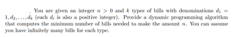 You are given an integer n > 0 and k types of bills with denominations d₁ =
1, d2,..., dk (each dį is also a positive integer). Provide a dynamic programming algorithm
that computes the minimum number of bills needed to make the amount n. You can assume
you have infinitely many bills for each type.