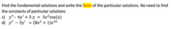 Find the fundamental solutions and write the form of the particular solutions. No need to find
the constants of particular solutions
c) y"- 4y' + 3y = 3x² cos(x)
(8x² + 1)e³x
d) y" - 3y'
=