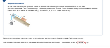 Required information
NOTE: This is a multi-part question. Once an answer is submitted, you will be unable to return to this part.
Bucket A and block C are connected by a cable that passes over drum B. Drum B rotates slowly counterclockwise and the
coefficients of friction at all surfaces are μ = 0.35 and μ = 0.25. Given: W= 120 kg.
m
B
W
30°
Determine the smallest combined mass m of the bucket and its contents for which block C will remain at rest.
The smallest combined mass m of the bucket and its contents for which block C will remain at rest is 28.896 kg.