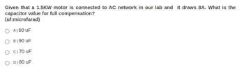 Given that a 1.5KW motor is connected to AC network in our lab and it draws 8A. What is the
capacitor value for full compensation?
(uf:microfarad)
A) 60 uF
B) 90 uF
OC) 70 uF
OD) 80 uF