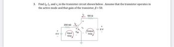 3. Find Iglo and v, in the transistor circuit shown below. Assume that the transistor operates in
the active mode and that gain of the transistor, ß = 50.
200 k
www
Input
loop
Va
100 (2
ww
Output
loop