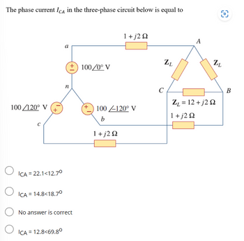 The phase current ICA in the three-phase circuit below is equal to
100/120° V
O
O
C
ICA = 22.1<12.7⁰
ICA = 14.8<18.7⁰
a
ICA = 12.8<69.80
n
+100/0° V
No answer is correct
1 +j2 Ω
100-120° V
b
1 + j2 Q2
C
LL
A
ZL
ZL = 12 +j2 22
1 +j2 Ω
B