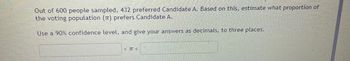 Out of 600 people sampled, 432 preferred Candidate A. Based on this, estimate what proportion of
the voting population (π) prefers Candidate A.
Use a 90% confidence level, and give your answers as decimals, to three places.
<π <