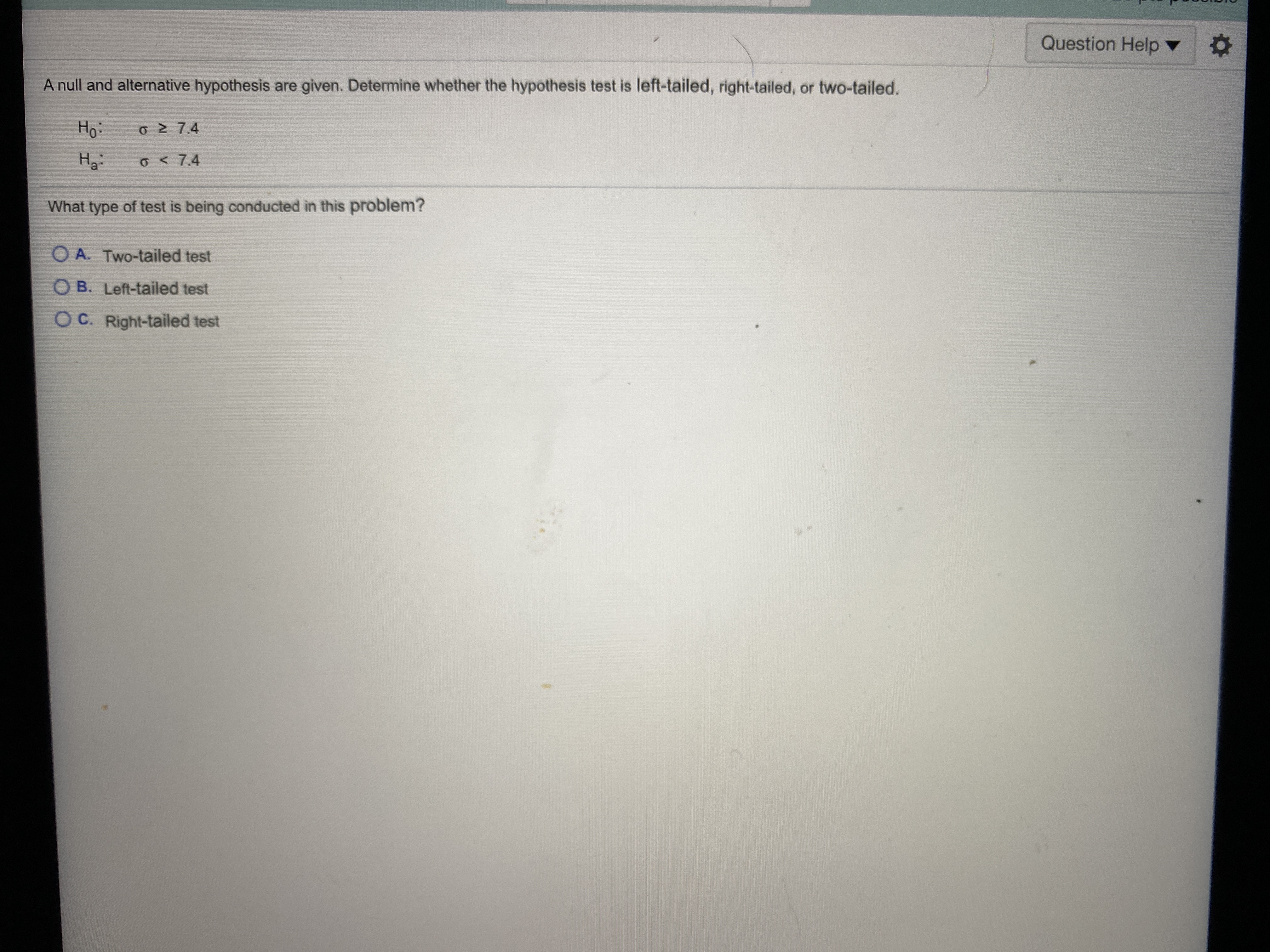 A null and alternative hypothesis are given. De
Ho:
o 2 7.4
O < 7.4
What type of test is being conducted in this pr
O A. Two-tailed test
O B. Left-tailed test
O C. Right-tailed test
