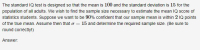 The standard IQ test is designed so that the mean is 100 and the standard deviation is 15 for the
population of all adults. We wish to find the sample size necessary to estimate the mean IQ score of
statistics students. Suppose we want to be 90% confident that our sample mean is within 2 IQ points
of the true mean. Assume then that o = 15 and determine the required sample size. (Be sure to
round correctlyl)
