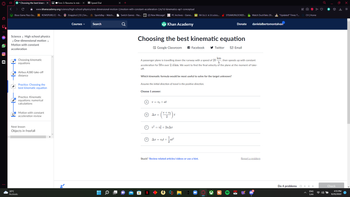 (O)))
D
44
|후
*Choosing the best kinema X
Science > High school physics
> One-dimensional motion >
Motion with constant
acceleration
GY
•
Xbox Game Pass Ga... R ROMSPURE.CC - N... Grapploct | SS | Sm... SportsBay-Watch... Switch Games - Pas...
20°C
Nublado
www.khanacademy.org/science/high-school-physics/one-dimensional-motion-2/motion-with-constant-acceleration-2/e/1d-kinematics-ap1-conceptual
Choosing kinematic
equations
Airbus A380 take-off
distance
Practice: Choosing the
best kinematic equation
Practice: Kinematic
equations: numerical
calculations
Next lesson
Objects in freefall
Foro 3: Resuma lo más x
Motion with constant
acceleration review
Speed Dial
in
Courses
Search
O
(2) New Message!
H
Choosing the best kinematic equation
Google Classroom f Facebook
Choose 1 answer:
PC Archives - Game... VW Unit 4 Studen...
Khan Academy
Assume the initial direction of travel is the positive direction.
v=v0+at
Which kinematic formula would be most useful to solve for the target unknown?
Ax =
km
A passenger plane is travelling down the runway with a speed of 20 then speeds up with constant
h
acceleration for 59 s over 2.4 km. We want to find the final velocity of the plane at the moment of take-
off.
v + vo
(070⁰0)
Ax = vot +
v² = vf + 2aAx
1
STEAMUNLOCKED...
Twitter
t
Stuck? Review related articles/videos or use a hint.
Donate
Email
Watch DuckTales 20... *Updated* Times T...
danielalbertomontalvan
Report a problem
CV | Home
Do 4 problems Oooo
ENG
LAA
Check
O
4:13 PM
9/25/2022
x
=