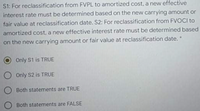 S1: For reclassification from FVPL to amortized cost, a new effective
interest rate must be determined based on the new carrying amount or
fair value at reclassification date. S2: For reclassification from FVOCI to
amortized cost, a new effective interest rate must be determined based
on the new carrying amount or fair value at reclassification date.
Only S1 is TRUE
O Only S2 is TRUE
Both statements are TRUE
Both statements are FALSE
