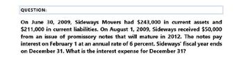 QUESTION:
On June 30, 2009, Sideways Movers had $243,000 in current assets and
$211,000 in current liabilities. On August 1, 2009, Sideways received $50,000
from an issue of promissory notes that will mature in 2012. The notes pay
interest on February 1 at an annual rate of 6 percent. Sideways' fiscal year ends
on December 31. What is the interest expense for December 31?