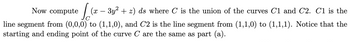 Now compute
[(x − 3y² + 2) ds where C' is the union of the curves C1 and C2. C1 is the
line segment from (0,0,0) to (1,1,0), and C2 is the line segment from (1,1,0) to (1,1,1). Notice that the
starting and ending point of the curve C are the same as part (a).