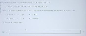 For the cell shown, the measured cell potential, Ecell, is -0.3625 V at 25 °C.
Pt(s) | H₂(g,0.721 atm) | H+ (aq, ? M) || Cd²+ (aq, 1.00 M) | Cd(s)
The balanced reduction half-reactions for the cell, and their respective standard reduction potential values, Eº, are
2 H¹ (aq) + 2 e¯ → H₂(g)
E° = 0.00 V
Cd²+ (aq) + 2 e¯ → Cd(s)
Calculate the H+ concentration.
I
E° = -0.403 V
M