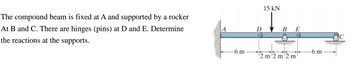 The compound beam is fixed at A and supported by a rocker
At B and C. There are hinges (pins) at D and E. Determine
the reactions at the supports.
A
-6 m
D
15 kN
2
B E
m2 m2 m
6 m
