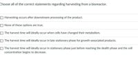 Choose all of the correct statements regarding harvesting from a bioreactor.
O Harvesting occurs after downstream processing of the product.
O None of these options are true.
The harvest time will ideally occur when cells have changed their metabolism.
O The harvest time will ideally occur in late stationary phase for growth-associated products.
O The harvest time will ideally occur in stationary phase just before reaching the dealth phase and the cell
concentration begins to decrease.
