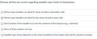 Choose all that are correct regarding impeller type choice in bioreactors.
Marine type impellers are ideal for shear sensitive mammalian cells.
Marine type impellers are ideal for less shear sensitive yeast cells.
O One function of the impeller is to mix the contents of the bioactor (e.g., nutirents).
None of these options are true.
O Impeller type choice depends on the shear sensitivity of the target cells and the solution viscosity.
