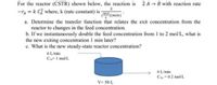 For the reactor (CSTR) shown below, the reaction is
2 A - B with reaction rate
2
-ra = k Cỉ where, k (rate constant) is
(ma (min)"
mol
a. Determine the transfer function that relates the exit concentration from the
reactor to changes in the feed concentration.
b. If we instantaneously double the feed concentration from 1 to 2 mol/L, what is
the new exiting concentration 1 min later?
c. What is the new steady-state reactor concentration?
6 L/min
CA= 1 mol/L
6 L/min
CAo =0.2 mol/L
V= 50 L
