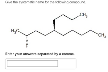 Give the systematic name for the following compound.
H3C.
ישד
Enter your answers separated by a comma.
CH3
CH3