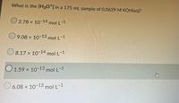 What is the [H30*] in a 175 mL sample of 0.0629 M KOH(aq)?
O 2.78 x 10-14 mol L-1
O9.08 x 10-13 mol L-1
O 8.17 x 10-14 mol L-1
O 1.59 x 10-13 mol L-1
O 6.08 x 10-13 mol L-1
