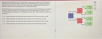 Suppose Eckerd Pharmacy is the only pharmacy in a particular market, but CVS Pharmacy is
thinking about entering the market. Absent entry, Eckerd Pharmacy can maximize profits by
producing a small quantity. However, by producing a large quantity, Eckerd Pharmacy can
attempt to deter entry by reducing prices and, consequently, profits.
Eckerd Pharmacy must choose how much to produce first and then CVS Pharmacy will choose
whether to enter the industry. The strategies and corresponding profits for Eckerd (E) and
CVS Pharmacy (C) are depicted in the decision tree to the right. What is the Nash equilibrium of
the game?
OA Eckerd Pharmacy will choose the small quantity and CVS Pharmacy will not enter
OB. Eckerd Pharmacy will choose the large quantity and CVS Pharmacy will enter.
C. Eckerd Pharmacy will choose the large quantity and CVS Pharmacy will not enter.
OD. Eckerd Pharmacy will choose the small quantity and CVS Pharmacy will enter
Small Quantity,
Large Quantity
U
Enter
Stay Out
Enter
Stay Out
E: $45
C: $45
E: $80
C: SO
E: SO
C-55
E: $66
C: 50
Q
C