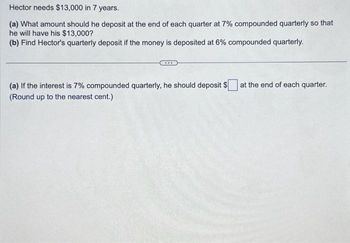 Hector needs $13,000 in 7 years.
(a) What amount should he deposit at the end of each quarter at 7% compounded quarterly so that
he will have his $13,000?
(b) Find Hector's quarterly deposit if the money is deposited at 6% compounded quarterly.
(a) If the interest is 7% compounded quarterly, he should deposit $
(Round up to the nearest cent.)
at the end of each quarter.