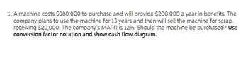 1. A machine costs $980,000 to purchase and will provide $200,000 a year in benefits. The
company plans to use the machine for 13 years and then will sell the machine for scrap,
receiving $20,000. The company's MARR is 12%. Should the machine be purchased? Use
conversion factor notation and show cash flow diagram.