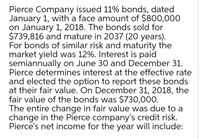 Pierce Company issued 11% bonds, dated
January 1, with a face amount of $800,000
on January 1, 2018. The bonds sold for
$739,816 and mature in 2037 (20 years).
For bonds of similar risk and maturity the
market yield was 12%. Interest is paid
semiannually on June 30 and December 31.
Pierce determines interest at the effective rate
and elected the option to report these bonds
at their fair value. On December 31, 2018, the
fair value of the bonds was $730,000.
The entire change in fair value was due to a
change in the Pierce company's credit risk.
Pierce's net income for the year will include:
