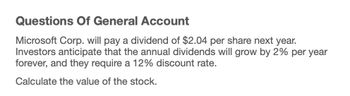 Questions Of General Account
Microsoft Corp. will pay a dividend of $2.04 per share next year.
Investors anticipate that the annual dividends will grow by 2% per year
forever, and they require a 12% discount rate.
Calculate the value of the stock.