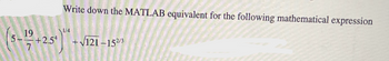 **MATLAB Expression Computation:**

**Instruction:**
Write down the MATLAB equivalent for the following mathematical expression:

**Mathematical Expression:**

\[
\left( 5 - \frac{19}{7} + 2.5^4 \right)^{\frac{1}{4}} + \sqrt{121 - 15^{\frac{2}{3}}}
\]

**Explanation:**

This expression involves a combination of arithmetic operations, power functions, and square roots. To compute this in MATLAB, consider the following steps:

1. **Fraction and Power Evaluation:** 
   - Compute \(\frac{19}{7}\) and \(2.5^4\).
2. **Addition and Subtraction in Parentheses:** 
   - Calculate \(5 - \frac{19}{7} + 2.5^4\).
3. **Fourth Root:**
   - Take the fourth root of the result from above.
4. **Nested Square Root:**
   - Calculate \(15^{\frac{2}{3}}\) and subtract from 121, then take the square root.

**MATLAB Equivalent Code:**

```matlab
term1 = (5 - 19/7 + 2.5^4)^(1/4); % First term calculation
term2 = sqrt(121 - 15^(2/3));     % Second term calculation
result = term1 + term2;           % Final result
```

This code accurately represents the mathematical expression using MATLAB syntax and functions.