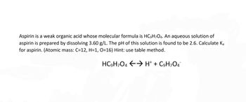 Aspirin is a weak organic acid whose molecular formula is HC9H7O4. An aqueous solution of
aspirin is prepared by dissolving 3.60 g/L. The pH of this solution is found to be 2.6. Calculate Ka
for aspirin. (Atomic mass: C=12, H=1, O=16) Hint: use table method.
HC9H7O4 → H+ + C9H7O4