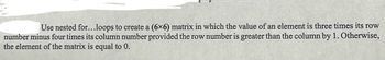 Use nested for...loops to create a (6x6) matrix in which the value of an element is three times its row
number minus four times its column number provided the row number is greater than the column by 1. Otherwise,
the element of the matrix is equal to 0.