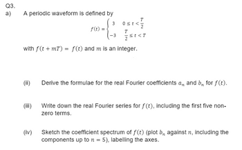 Q3.
a)
A periodic waveform is defined by
3
(ii)
T
(-3 1/ st<T
with f(t +mT) = f(t) and m is an integer.
(iii)
f(t) =
(iv)
T
0st <2
Derive the formulae for the real Fourier coefficients an and bn for f(t).
Write down the real Fourier series for f(t), including the first five non-
zero terms.
Sketch the coefficient spectrum of f(t) (plot b, against n, including the
components up to n = 5), labelling the axes.