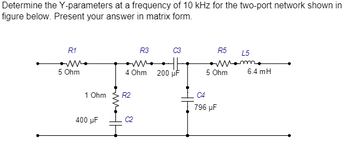 Determine the Y-parameters at a frequency of 10 kHz for the two-port network shown in
figure below. Present your answer in matrix form.
R1
5 Ohm
1 Ohm
400 μF
R3
4 Ohm
R2
200 μF
R5
L5
mom.
5 Ohm
796 µF
6.4 mH