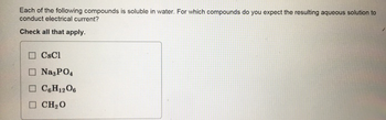 Each of the following compounds is soluble in water. For which compounds do you expect the resulting aqueous solution to
conduct electrical current?
Check all that apply.
CsCl
Na3PO4
C6H12O6
CH₂O