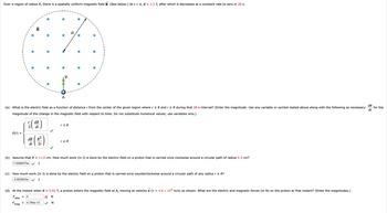 Over a region of radius R, there is a spatially uniform magnetic field B. (See below.) At t = 0, B = 1.3 T, after which it decreases at a constant rate to zero in 28 s.
E(r) =
(
r
dB
7.0596075e.
=
dt
dB R²
dt 2r
~
(a) What is the electric field as a function of distance r from the center of the given region where r ≤ R and r≥ R during that 28 s interval? (Enter the magnitude. Use any variable or symbol stated above along with the following as necessary:
magnitude of the change in the magnetic field with respect to time. Do not substitute numerical values; use variables only.)
X
X
X
A
4.784e-13
r≤ R
R
r≥ R
X
X
x
(b) Assume that R = 11.0 cm. How much work (in J) is done by the electric field on a proton that is carried once clockwise around a circular path of radius 5.5 cm?
J
x
(d) At the instant when B = 0.65 T, a proton enters the magnetic field at A, moving at velocity v (v = 4.6 × 106 m/s) as shown. What are the electric and magnetic forces (in N) on the proton at that instant? (Enter the magnitudes.)
X N
0
F
elec
N
Fmag
(c) How much work (in J) is done by the electric field on a proton that is carried once counterclockwise around a circular path of any radius r > R?
-2.823843e-
J
dB
dt
for the