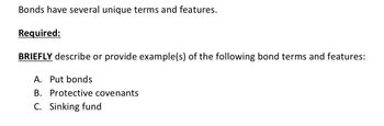 Bonds have several unique terms and features.
Required:
BRIEFLY describe or provide example(s) of the following bond terms and features:
A. Put bonds
B. Protective covenants
C. Sinking fund