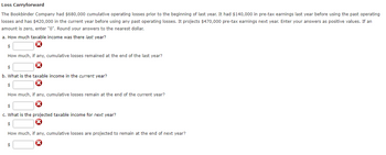 Loss
Carryforward
The Bookbinder Company had $680,000 cumulative operating losses prior to the beginning of last year. It had $140,000 in pre-tax earnings last year before using the past operating
losses and has $420,000 in the current year before using any past operating losses. It projects $470,000 pre-tax earnings next year. Enter your answers as positive values. If an
amount is zero, enter "0". Round your answers to the nearest dollar.
a. How much taxable income was there last year?
$
How much, if any, cumulative losses remained at the end of the last year?
$
b. What is the taxable income in the current year?
$
How much, if any, cumulative losses remain at the end of the current year?
$
c. What is the projected taxable income for next year?
$
How much, if any, cumulative losses are projected to remain at the end of next year?
$