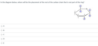 In the diagram below, where will be the placement of the rest of the carbon chain that is not part of the ring?
O A
O B
O D
O E
