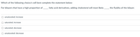 Which of the following choice/s will best complete the statement below:
For bilayers that have a high proportion of fatty acid derivatives, adding cholesterol will most likely
the fluidity of the bilayer.
unsaturated; increase
saturated; increase
saturated; decrease
O unsaturated; decrease
