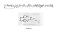 Q5/ Check if the circuit shown below exhibited any kind of hazard, considered all
gates have equal propagation delay of 2 nanosecond. Also explain how the hazard
can be prevented.
Good luck
