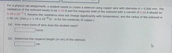 For a physics lab assignment, a student needs to create a solenoid using copper wire with diameter d= 0.500 mm. The
resistance of the solenoid needs to be 4.30 0 and the magnetic field of the solenoid with a current of 2.10 A should be
5.70 x 10 T. Assume the resistance does not change significantly with temperature, and the radius of the solenoid is
1.00 cm. (Use p= 1.70 x 107 -8
Om for the resistivity of copper.)
(a) How many turns of wire does the student need?
turns
(b) Determine the required length (in cm) of the solenoid.
cm