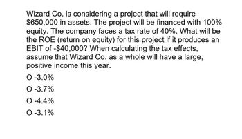 Wizard Co. is considering a project that will require
$650,000 in assets. The project will be financed with 100%
equity. The company faces a tax rate of 40%. What will be
the ROE (return on equity) for this project if it produces an
EBIT of -$40,000? When calculating the tax effects,
assume that Wizard Co. as a whole will have a large,
positive income this year.
O -3.0%
O -3.7%
O -4.4%
O -3.1%