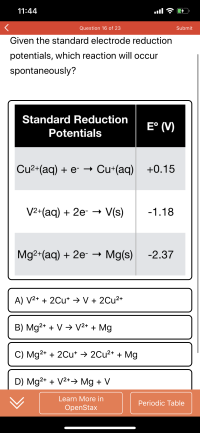 Given the standard electrode reduction
potentials, which reaction will occur
spontaneously?
Standard Reduction
E° (V)
Potentials
Cu2+(aq) + e- → Cu+(aq) +0.15
V2+(aq) + 2e- V(s)
-1.18
Mg2+(aq) + 2e- → Mg(s)
-2.37
A) V2+ + 2Cu* → V + 2Cu2+
B) Mg2+ + V > V²* + Mg
C) Mg2+ + 2Cu* → 2Cu2* + Mg
D) Mg2+ + V2*→ Mg + V
