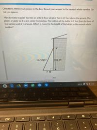 Directions: Write your answer in the box. Round your answer to the nearest whole number. Do
not use spaces.
Mariah wants to paint the trim on a third-floor window that is 23 feet above the ground. She
places a ladder so it is just under the window. The bottom of the ladder is 7 feet from the base of
the outside wall of the house. Which is closest to the length of the ladder to the nearest whole
number?
ladder
23 ft
7 ft
feet
VIHtiWQW5gEjEUx6rA#
xeXx-iCOxc6Vhut8G6ILbg7XUIRpkyTCrV6e0Fr
EXTD
2 1:42
00e
*
ba
&
%D

