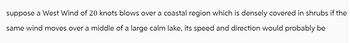 suppose a West Wind of 20 knots blows over a coastal region which is densely covered in shrubs if the
same wind moves over a middle of a large calm lake, its speed and direction would probably be