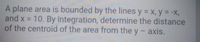 A plane area is bounded by the lines y = x, y = -X,
and x = 10. By integration, determine the distance
of the centroid of the area from the y - axis.
