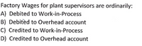 Factory Wages for plant supervisors are ordinarily:
A) Debited to Work-in-Process
B) Debitèd to Overhead account
C) Credited to Work-in-Process
D) Credited to Overhead account
